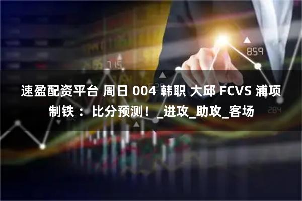 速盈配资平台 周日 004 韩职 大邱 FCVS 浦项制铁 ：比分预测！_进攻_助攻_客场