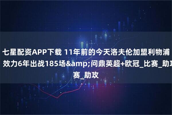 七星配资APP下载 11年前的今天洛夫伦加盟利物浦，效力6年出战185场&问鼎英超+欧冠_比赛_助攻