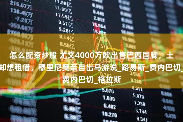 怎么配资炒股 尤文4000万欧出售巴西国脚，土超豪门却想租借，穆里尼奥亲自出马游说_路易斯_费内巴切_格拉斯
