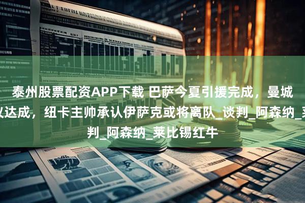 泰州股票配资APP下载 巴萨今夏引援完成，曼城签门将协议达成，纽卡主帅承认伊萨克或将离队_谈判_阿森纳_莱比锡红牛