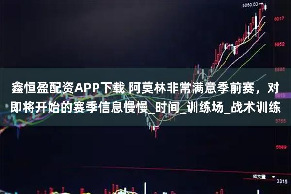鑫恒盈配资APP下载 阿莫林非常满意季前赛，对即将开始的赛季信息慢慢_时间_训练场_战术训练