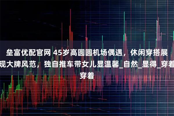 垒富优配官网 45岁高圆圆机场偶遇，休闲穿搭展现大牌风范，独自推车带女儿显温馨_自然_显得_穿着