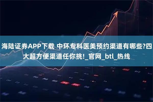 海陆证券APP下载 中环专科医美预约渠道有哪些?四大超方便渠道任你挑!_官网_btl_热线