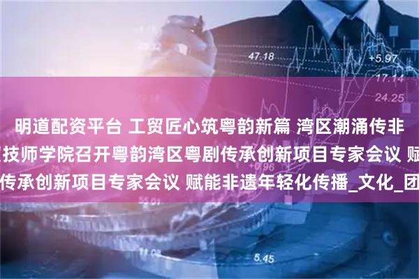 明道配资平台 工贸匠心筑粤韵新篇 湾区潮涌传非遗薪火 —— 广州市工贸技师学院召开粤韵湾区粤剧传承创新项目专家会议 赋能非遗年轻化传播_文化_团队