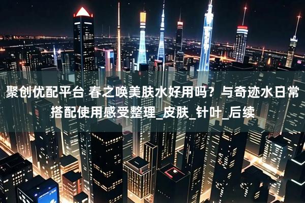 聚创优配平台 春之唤美肤水好用吗？与奇迹水日常搭配使用感受整理_皮肤_针叶_后续