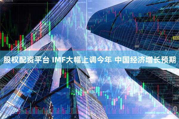 股权配资平台 IMF大幅上调今年 中国经济增长预期
