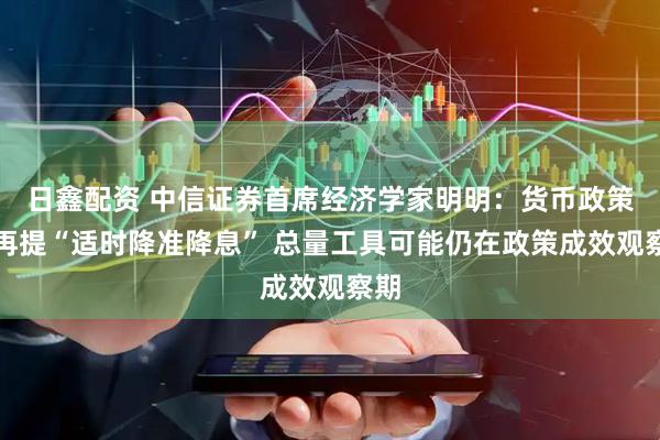 日鑫配资 中信证券首席经济学家明明：货币政策不再提“适时降准降息” 总量工具可能仍在政策成效观察期