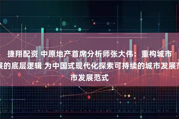 捷翔配资 中原地产首席分析师张大伟：重构城市发展的底层逻辑 为中国式现代化探索可持续的城市发展范式