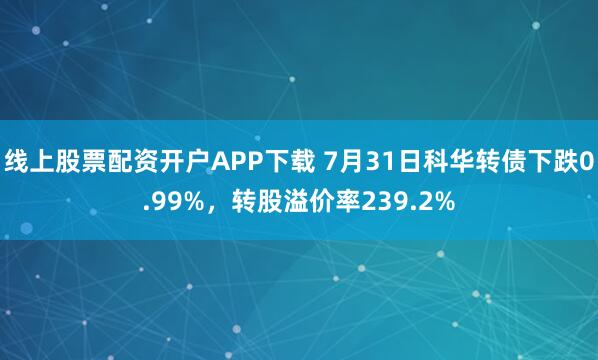 线上股票配资开户APP下载 7月31日科华转债下跌0.99%，转股溢价率239.2%