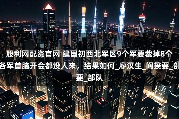 股利网配资官网 建国初西北军区9个军要裁掉8个，各军首脑开会都没人来，结果如何_廖汉生_阎揆要_部队