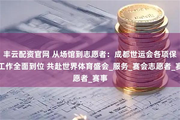 丰云配资官网 从场馆到志愿者：成都世运会各项保障工作全面到位 共赴世界体育盛会_服务_赛会志愿者_赛事