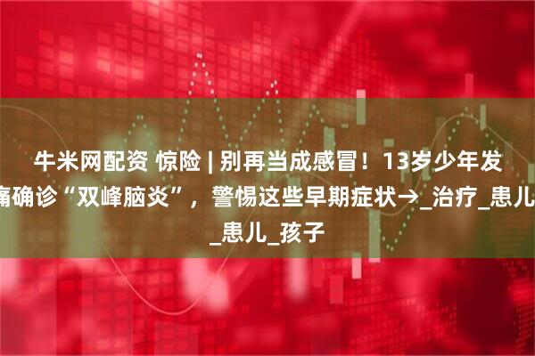 牛米网配资 惊险 | 别再当成感冒！13岁少年发热头痛确诊“双峰脑炎”，警惕这些早期症状→_治疗_患儿_孩子