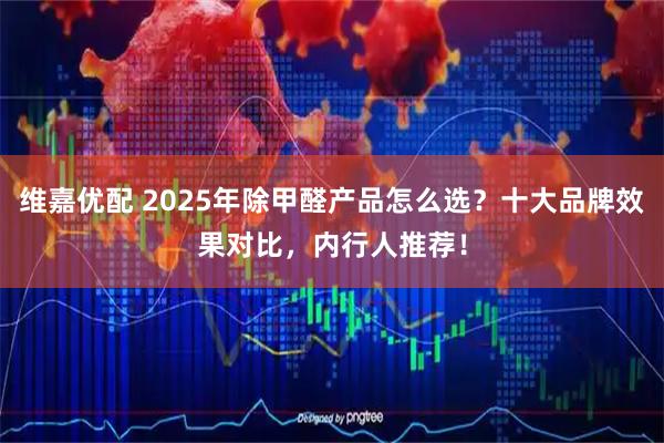 维嘉优配 2025年除甲醛产品怎么选？十大品牌效果对比，内行人推荐！
