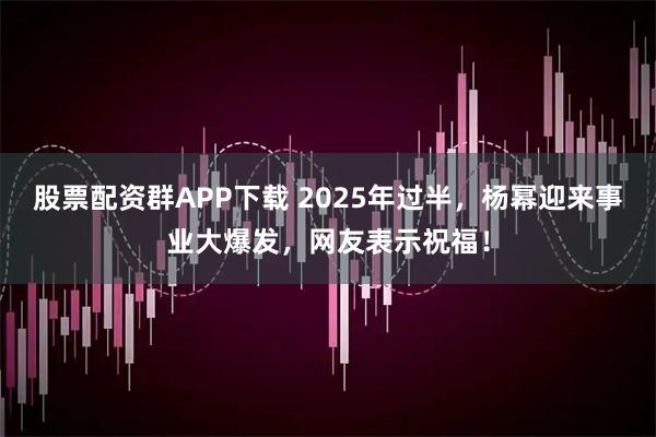 股票配资群APP下载 2025年过半，杨幂迎来事业大爆发，网友表示祝福！