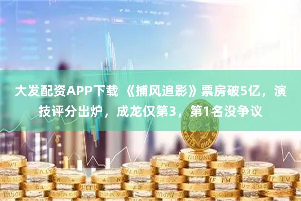 大发配资APP下载 《捕风追影》票房破5亿，演技评分出炉，成龙仅第3，第1名没争议