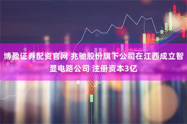 博盈证券配资官网 兆驰股份旗下公司在江西成立智显电路公司 注册资本3亿