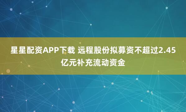 星星配资APP下载 远程股份拟募资不超过2.45亿元补充流动资金