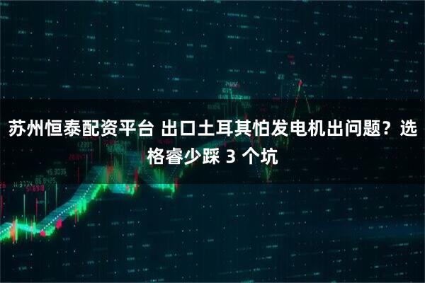 苏州恒泰配资平台 出口土耳其怕发电机出问题？选格睿少踩 3 个坑