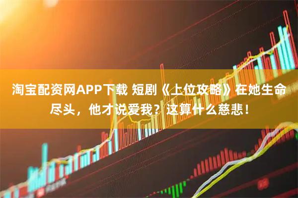 淘宝配资网APP下载 短剧《上位攻略》在她生命尽头，他才说爱我？这算什么慈悲！