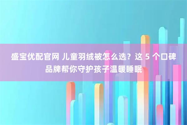 盛宝优配官网 儿童羽绒被怎么选？这 5 个口碑品牌帮你守护孩子温暖睡眠