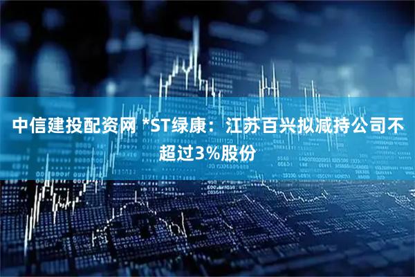 中信建投配资网 *ST绿康：江苏百兴拟减持公司不超过3%股份