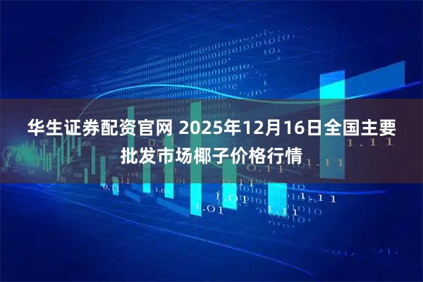 华生证券配资官网 2025年12月16日全国主要批发市场椰子价格行情