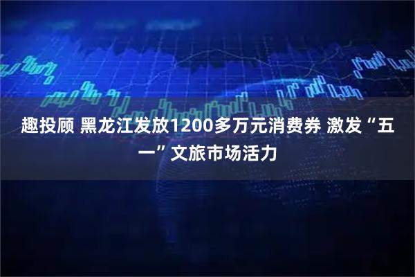 趣投顾 黑龙江发放1200多万元消费券 激发“五一”文旅市场活力